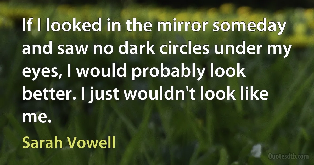 If I looked in the mirror someday and saw no dark circles under my eyes, I would probably look better. I just wouldn't look like me. (Sarah Vowell)