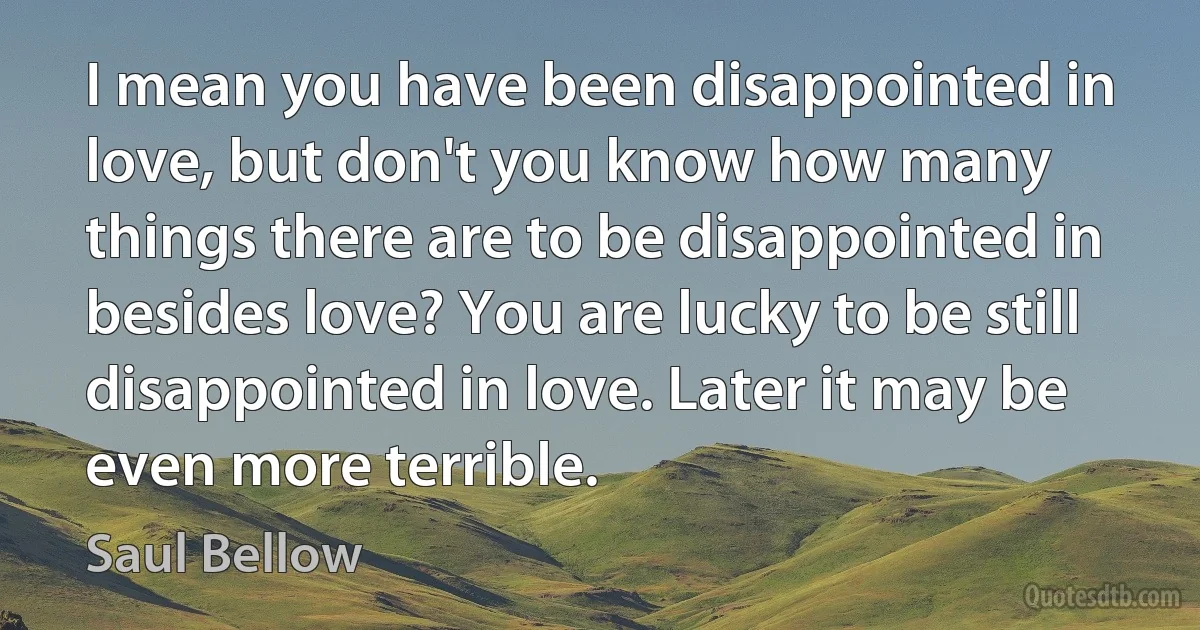 I mean you have been disappointed in love, but don't you know how many things there are to be disappointed in besides love? You are lucky to be still disappointed in love. Later it may be even more terrible. (Saul Bellow)