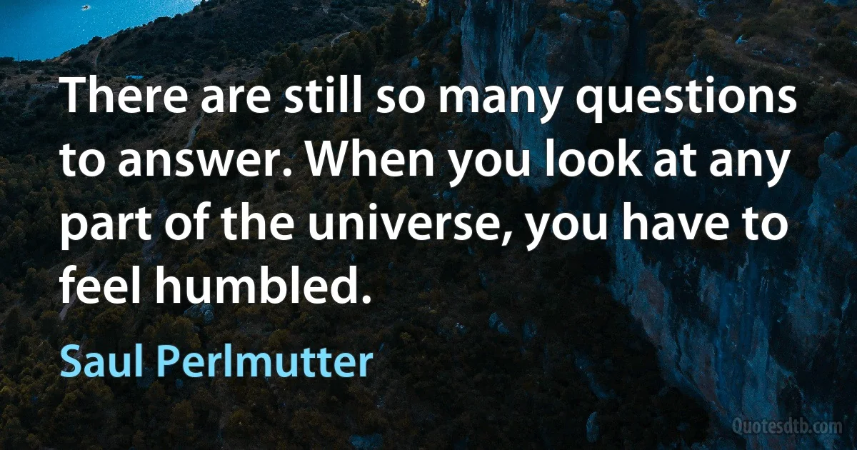 There are still so many questions to answer. When you look at any part of the universe, you have to feel humbled. (Saul Perlmutter)