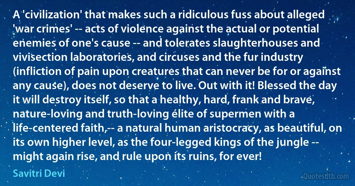 A 'civilization' that makes such a ridiculous fuss about alleged 'war crimes' -- acts of violence against the actual or potential enemies of one's cause -- and tolerates slaughterhouses and vivisection laboratories, and circuses and the fur industry (infliction of pain upon creatures that can never be for or against any cause), does not deserve to live. Out with it! Blessed the day it will destroy itself, so that a healthy, hard, frank and brave, nature-loving and truth-loving élite of supermen with a life-centered faith,-- a natural human aristocracy, as beautiful, on its own higher level, as the four-legged kings of the jungle -- might again rise, and rule upon its ruins, for ever! (Savitri Devi)