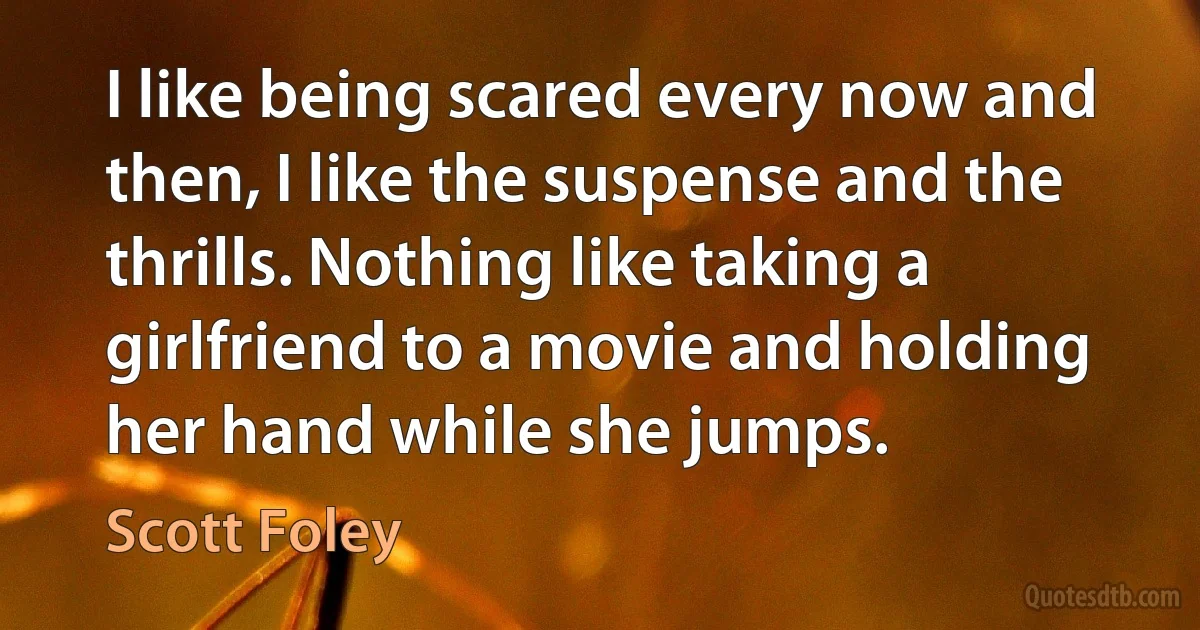 I like being scared every now and then, I like the suspense and the thrills. Nothing like taking a girlfriend to a movie and holding her hand while she jumps. (Scott Foley)