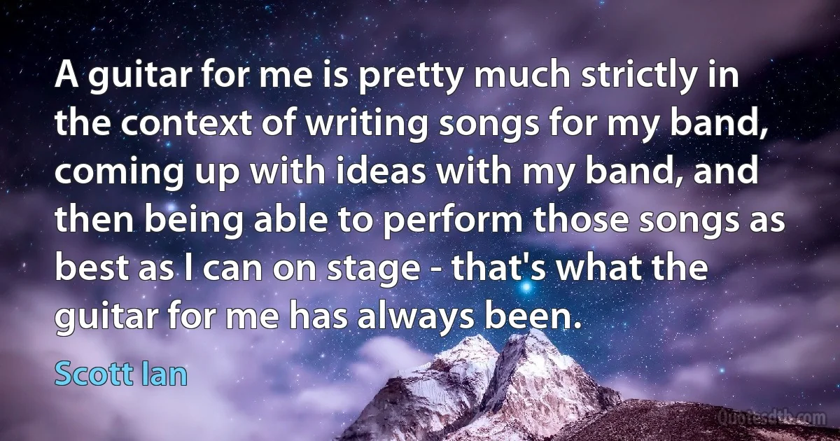 A guitar for me is pretty much strictly in the context of writing songs for my band, coming up with ideas with my band, and then being able to perform those songs as best as I can on stage - that's what the guitar for me has always been. (Scott Ian)