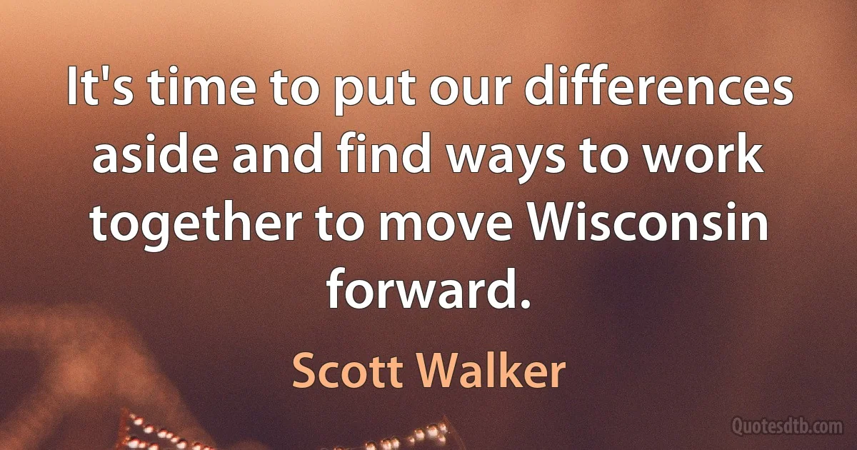 It's time to put our differences aside and find ways to work together to move Wisconsin forward. (Scott Walker)