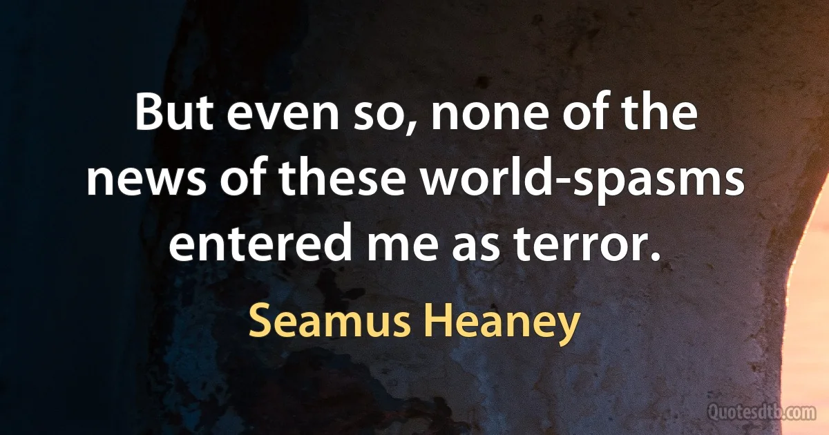 But even so, none of the news of these world-spasms entered me as terror. (Seamus Heaney)