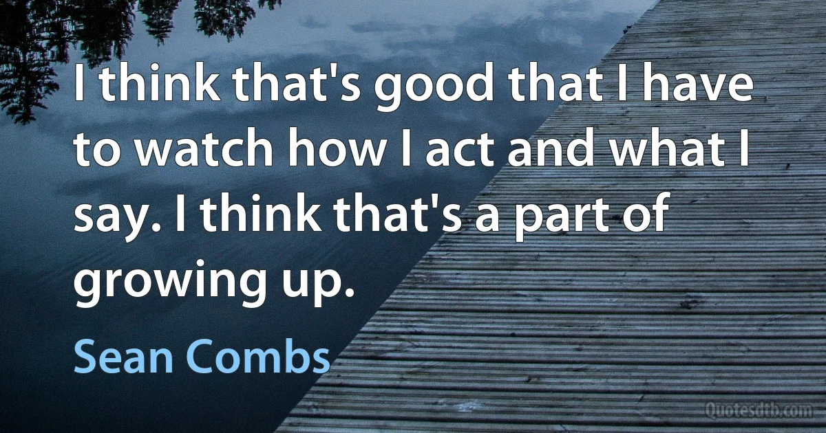 I think that's good that I have to watch how I act and what I say. I think that's a part of growing up. (Sean Combs)