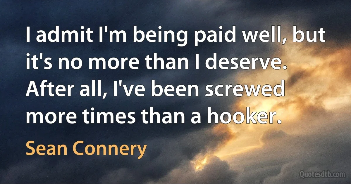 I admit I'm being paid well, but it's no more than I deserve. After all, I've been screwed more times than a hooker. (Sean Connery)