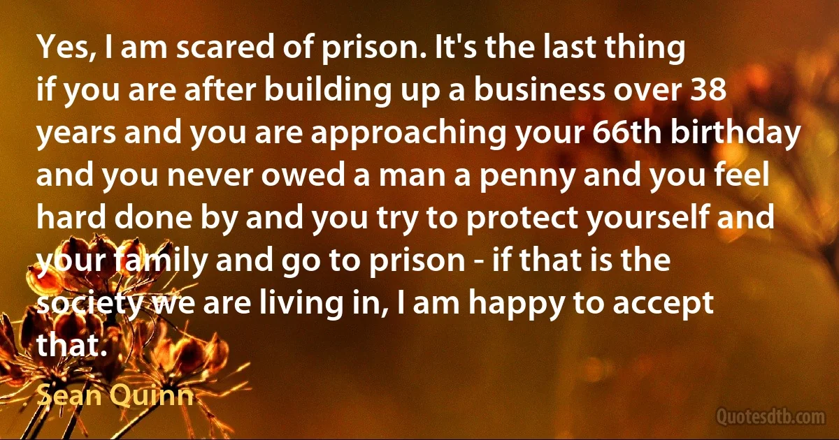 Yes, I am scared of prison. It's the last thing if you are after building up a business over 38 years and you are approaching your 66th birthday and you never owed a man a penny and you feel hard done by and you try to protect yourself and your family and go to prison - if that is the society we are living in, I am happy to accept that. (Sean Quinn)