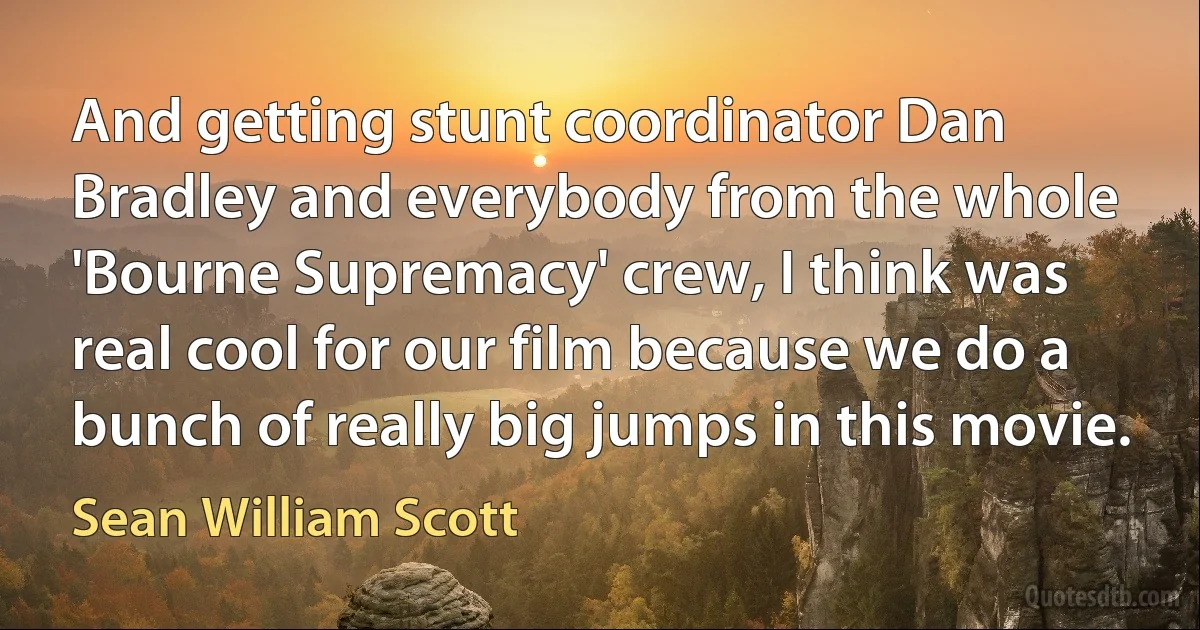 And getting stunt coordinator Dan Bradley and everybody from the whole 'Bourne Supremacy' crew, I think was real cool for our film because we do a bunch of really big jumps in this movie. (Sean William Scott)