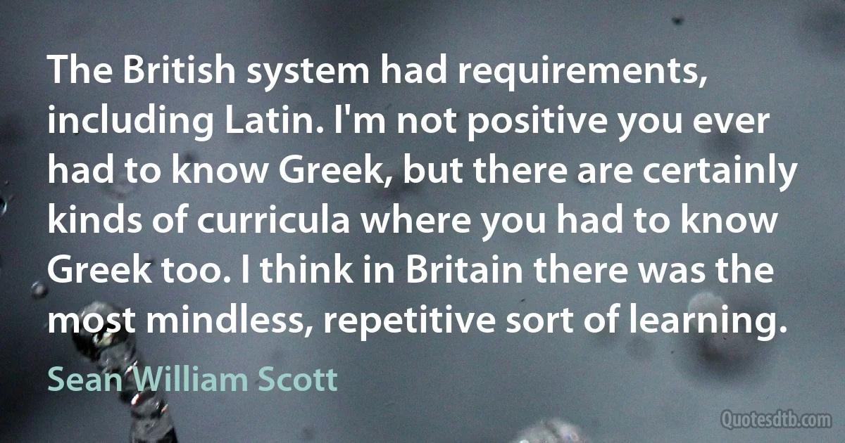 The British system had requirements, including Latin. I'm not positive you ever had to know Greek, but there are certainly kinds of curricula where you had to know Greek too. I think in Britain there was the most mindless, repetitive sort of learning. (Sean William Scott)