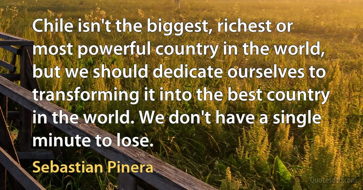 Chile isn't the biggest, richest or most powerful country in the world, but we should dedicate ourselves to transforming it into the best country in the world. We don't have a single minute to lose. (Sebastian Pinera)