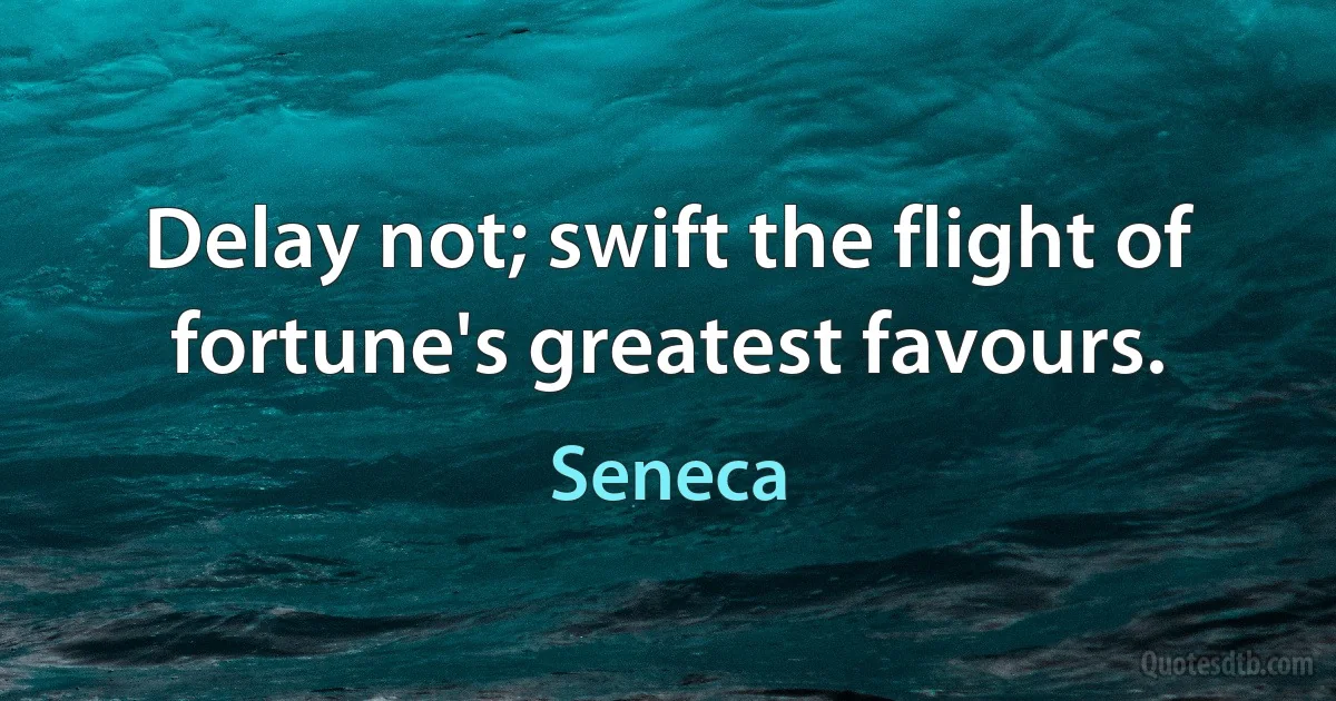 Delay not; swift the flight of fortune's greatest favours. (Seneca)