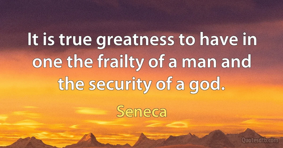 It is true greatness to have in one the frailty of a man and the security of a god. (Seneca)