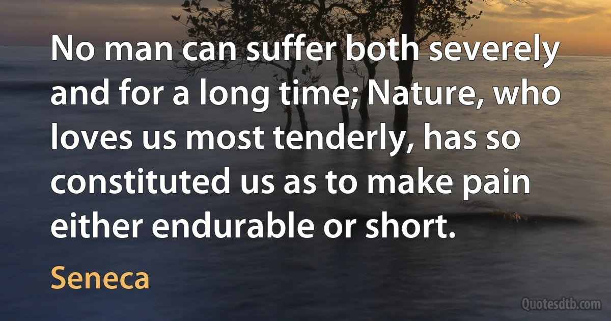 No man can suffer both severely and for a long time; Nature, who loves us most tenderly, has so constituted us as to make pain either endurable or short. (Seneca)