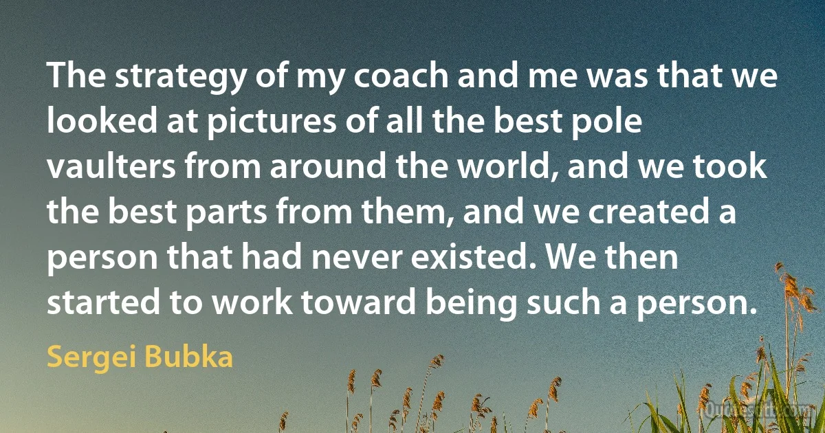 The strategy of my coach and me was that we looked at pictures of all the best pole vaulters from around the world, and we took the best parts from them, and we created a person that had never existed. We then started to work toward being such a person. (Sergei Bubka)