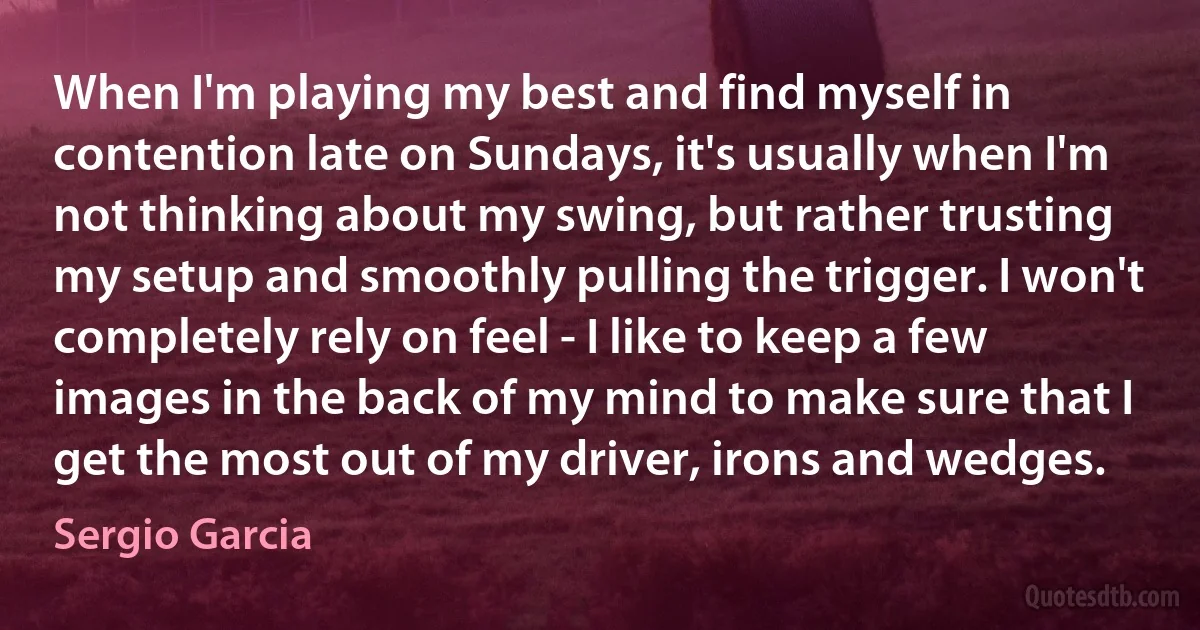 When I'm playing my best and find myself in contention late on Sundays, it's usually when I'm not thinking about my swing, but rather trusting my setup and smoothly pulling the trigger. I won't completely rely on feel - I like to keep a few images in the back of my mind to make sure that I get the most out of my driver, irons and wedges. (Sergio Garcia)