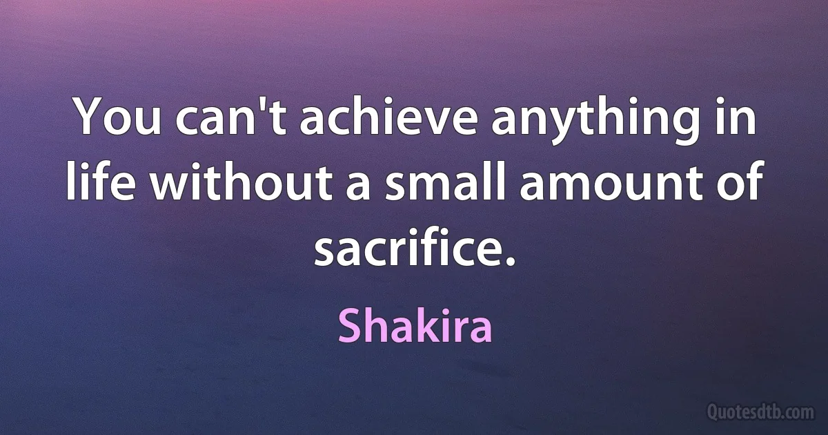 You can't achieve anything in life without a small amount of sacrifice. (Shakira)