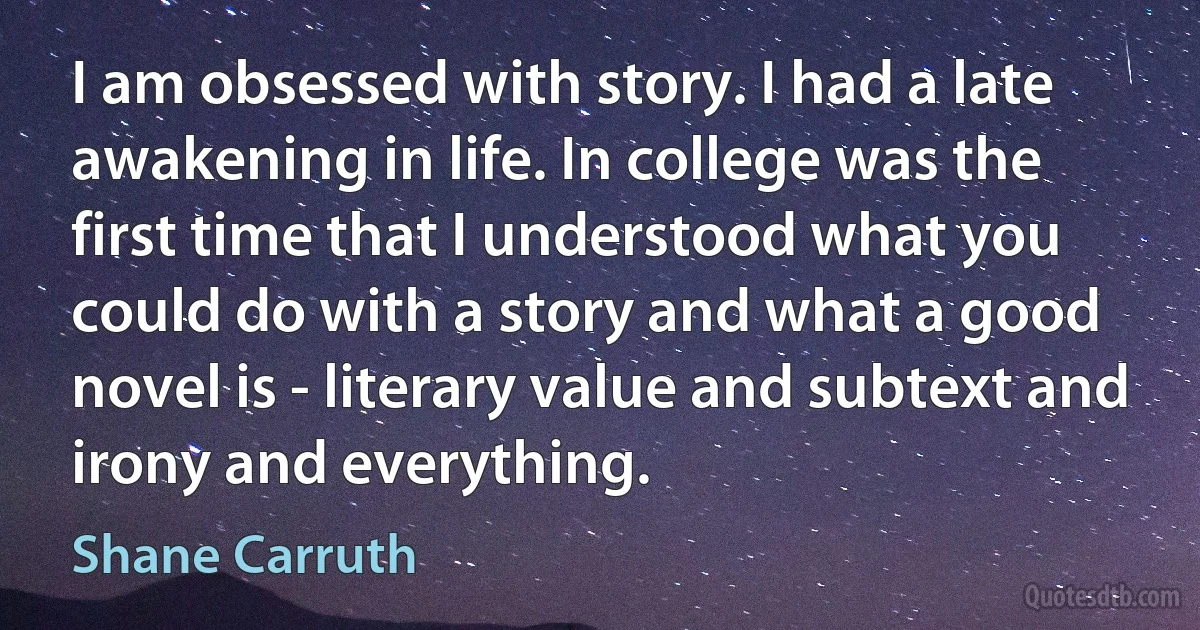 I am obsessed with story. I had a late awakening in life. In college was the first time that I understood what you could do with a story and what a good novel is - literary value and subtext and irony and everything. (Shane Carruth)