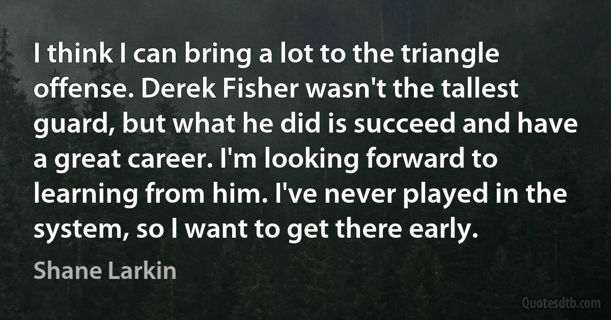 I think I can bring a lot to the triangle offense. Derek Fisher wasn't the tallest guard, but what he did is succeed and have a great career. I'm looking forward to learning from him. I've never played in the system, so I want to get there early. (Shane Larkin)