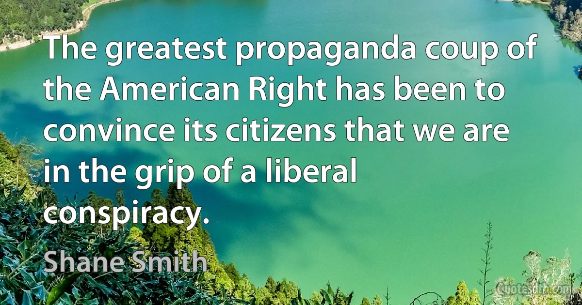 The greatest propaganda coup of the American Right has been to convince its citizens that we are in the grip of a liberal conspiracy. (Shane Smith)