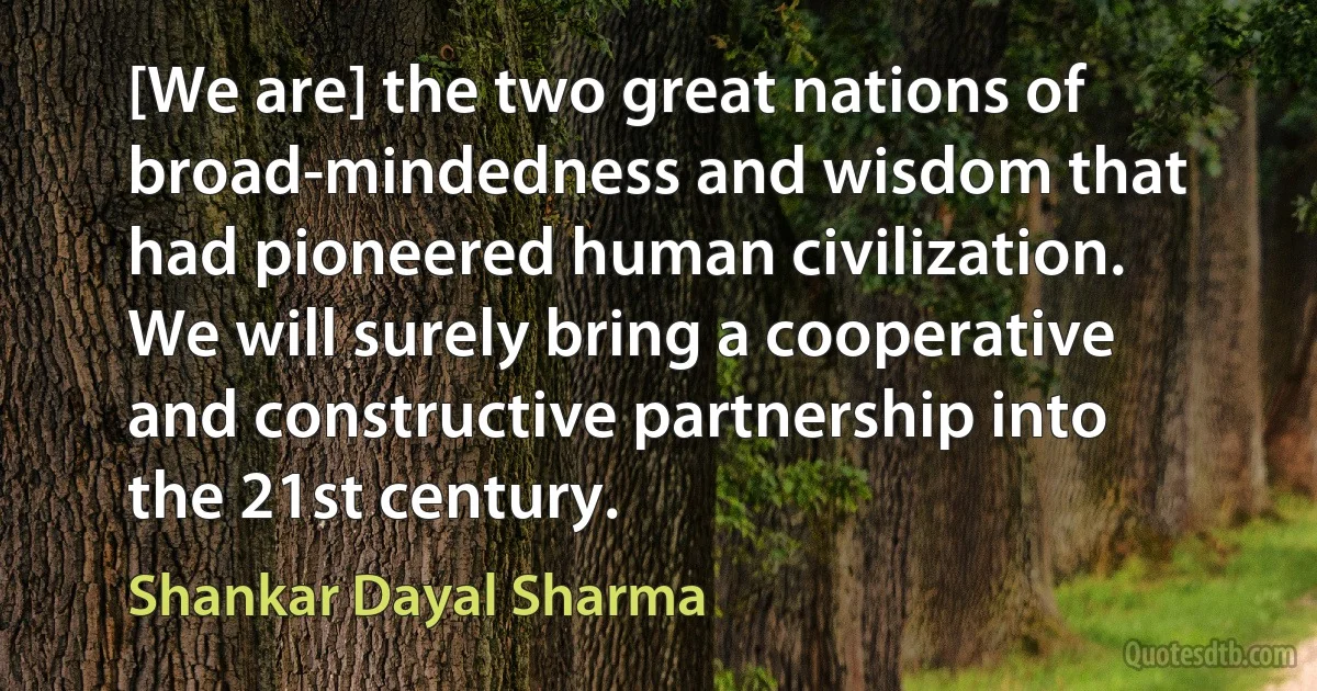 [We are] the two great nations of broad-mindedness and wisdom that had pioneered human civilization. We will surely bring a cooperative and constructive partnership into the 21st century. (Shankar Dayal Sharma)