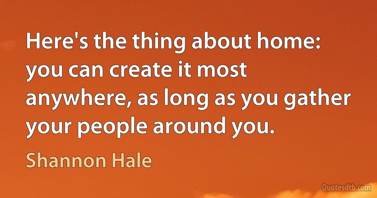 Here's the thing about home: you can create it most anywhere, as long as you gather your people around you. (Shannon Hale)