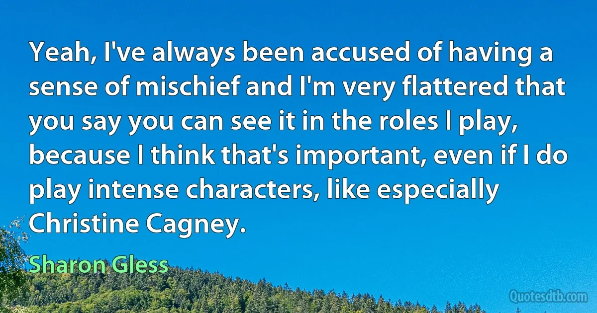 Yeah, I've always been accused of having a sense of mischief and I'm very flattered that you say you can see it in the roles I play, because I think that's important, even if I do play intense characters, like especially Christine Cagney. (Sharon Gless)