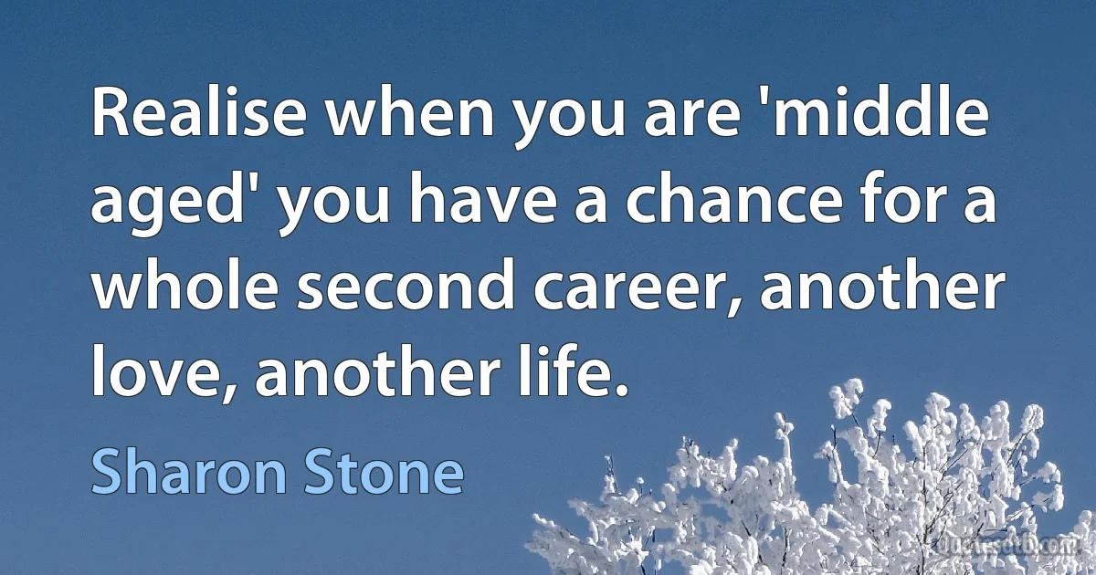 Realise when you are 'middle aged' you have a chance for a whole second career, another love, another life. (Sharon Stone)