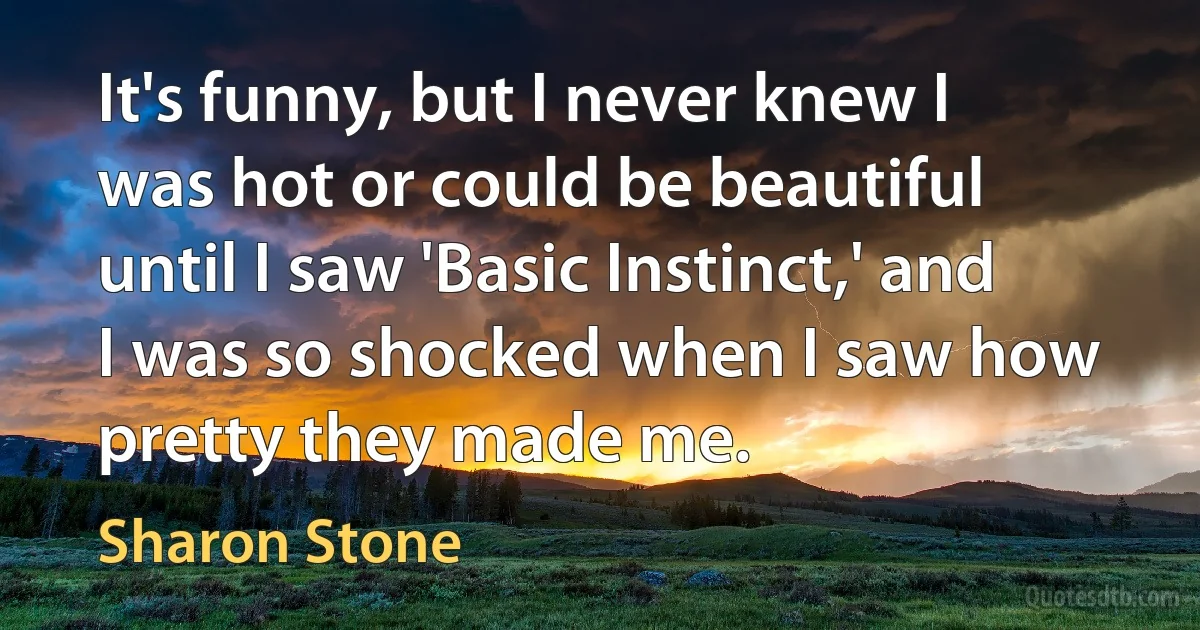 It's funny, but I never knew I was hot or could be beautiful until I saw 'Basic Instinct,' and I was so shocked when I saw how pretty they made me. (Sharon Stone)