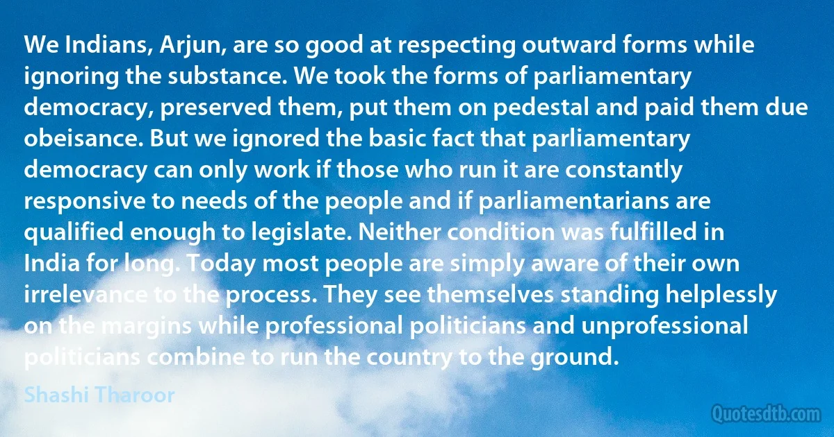 We Indians, Arjun, are so good at respecting outward forms while ignoring the substance. We took the forms of parliamentary democracy, preserved them, put them on pedestal and paid them due obeisance. But we ignored the basic fact that parliamentary democracy can only work if those who run it are constantly responsive to needs of the people and if parliamentarians are qualified enough to legislate. Neither condition was fulfilled in India for long. Today most people are simply aware of their own irrelevance to the process. They see themselves standing helplessly on the margins while professional politicians and unprofessional politicians combine to run the country to the ground. (Shashi Tharoor)