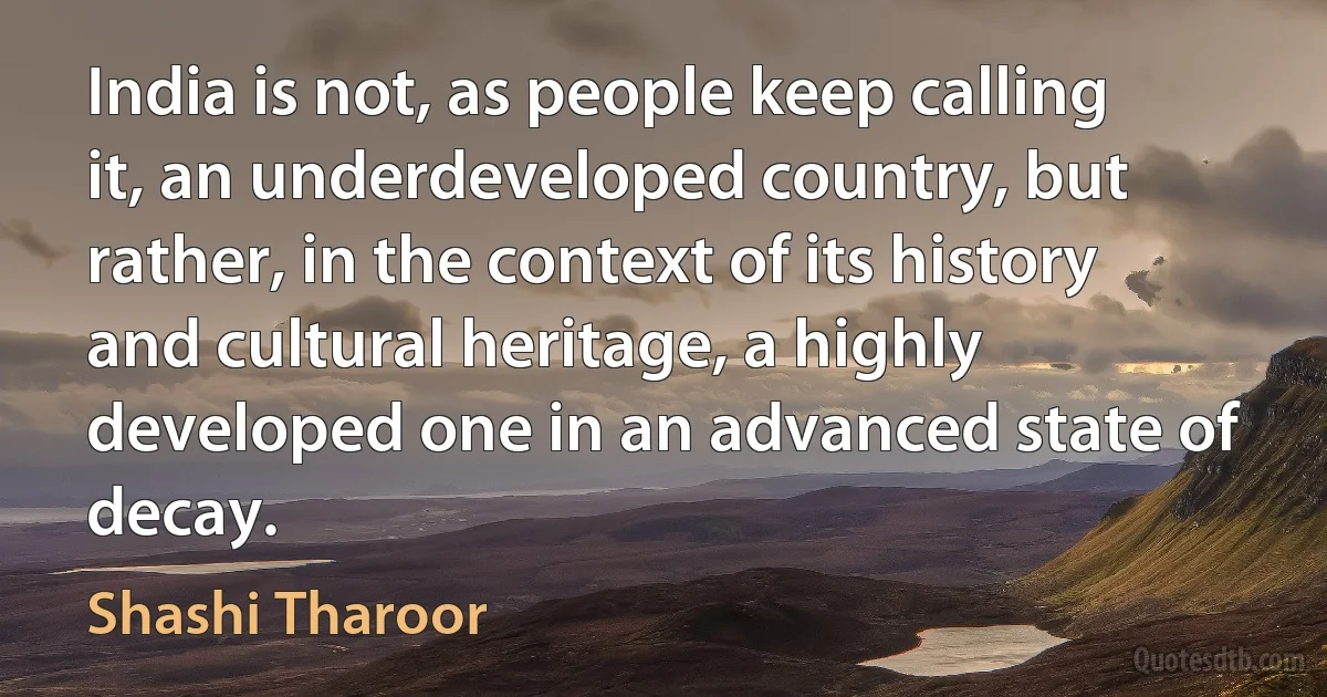 India is not, as people keep calling it, an underdeveloped country, but rather, in the context of its history and cultural heritage, a highly developed one in an advanced state of decay. (Shashi Tharoor)