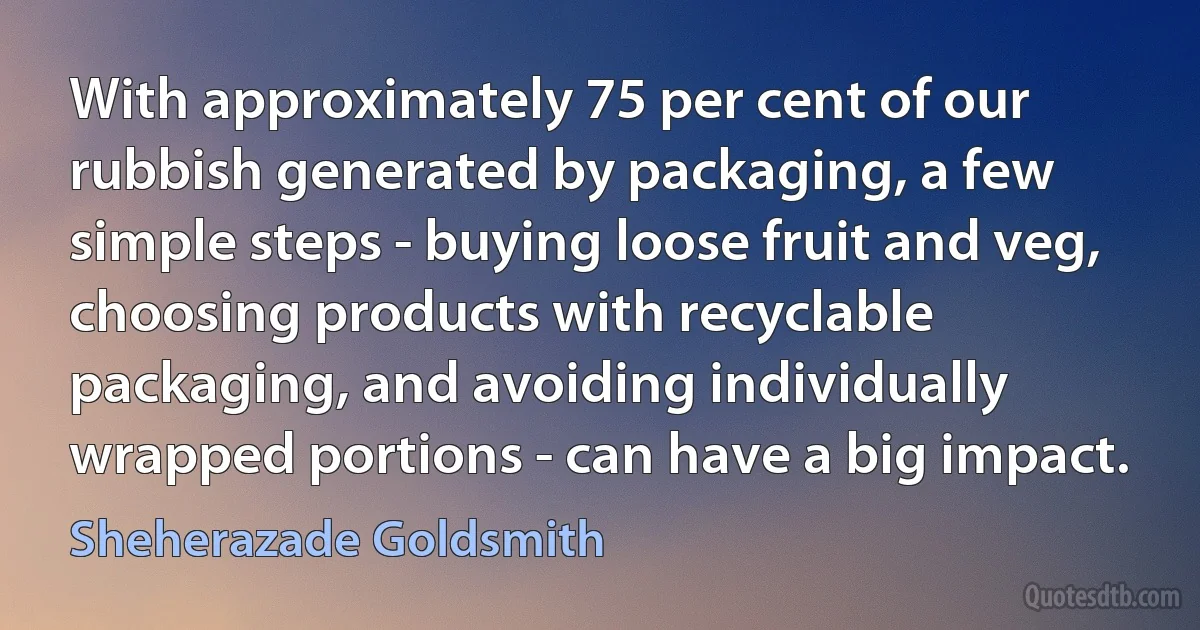 With approximately 75 per cent of our rubbish generated by packaging, a few simple steps - buying loose fruit and veg, choosing products with recyclable packaging, and avoiding individually wrapped portions - can have a big impact. (Sheherazade Goldsmith)