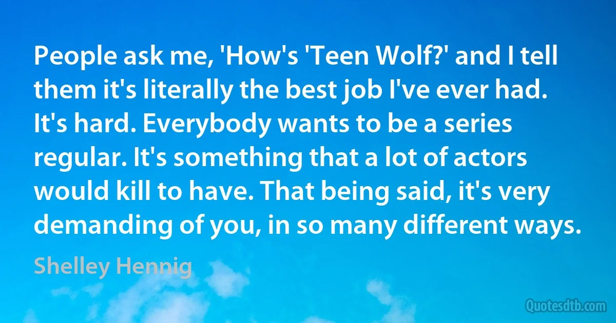 People ask me, 'How's 'Teen Wolf?' and I tell them it's literally the best job I've ever had. It's hard. Everybody wants to be a series regular. It's something that a lot of actors would kill to have. That being said, it's very demanding of you, in so many different ways. (Shelley Hennig)