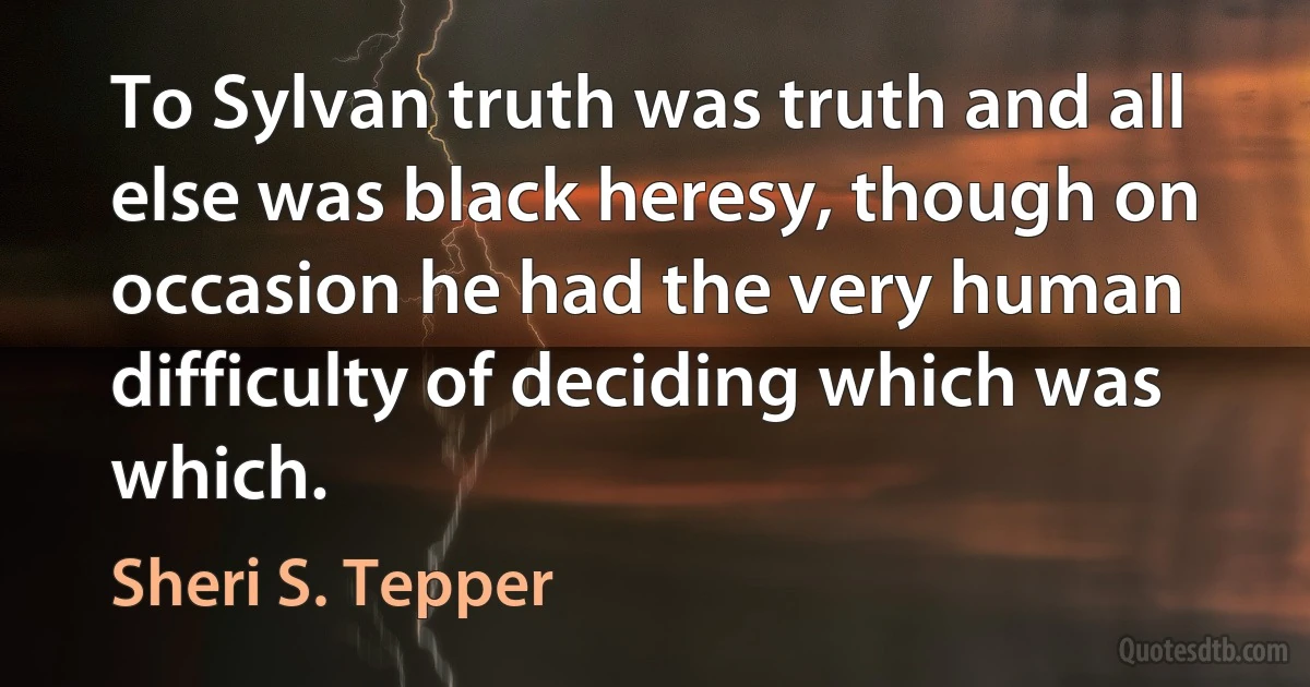 To Sylvan truth was truth and all else was black heresy, though on occasion he had the very human difficulty of deciding which was which. (Sheri S. Tepper)