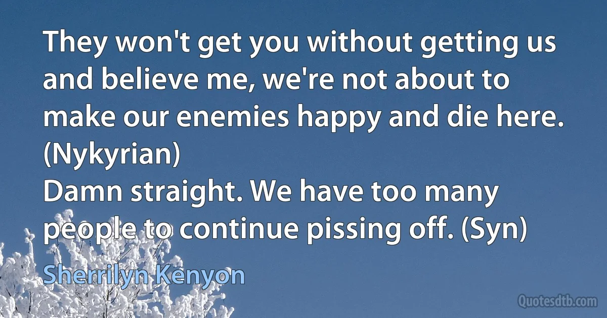 They won't get you without getting us and believe me, we're not about to make our enemies happy and die here. (Nykyrian)
Damn straight. We have too many people to continue pissing off. (Syn) (Sherrilyn Kenyon)