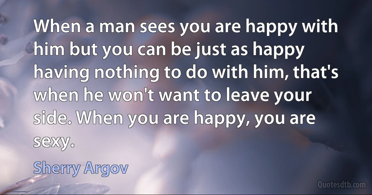 When a man sees you are happy with him but you can be just as happy having nothing to do with him, that's when he won't want to leave your side. When you are happy, you are sexy. (Sherry Argov)