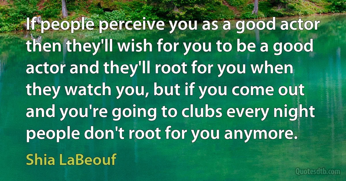 If people perceive you as a good actor then they'll wish for you to be a good actor and they'll root for you when they watch you, but if you come out and you're going to clubs every night people don't root for you anymore. (Shia LaBeouf)