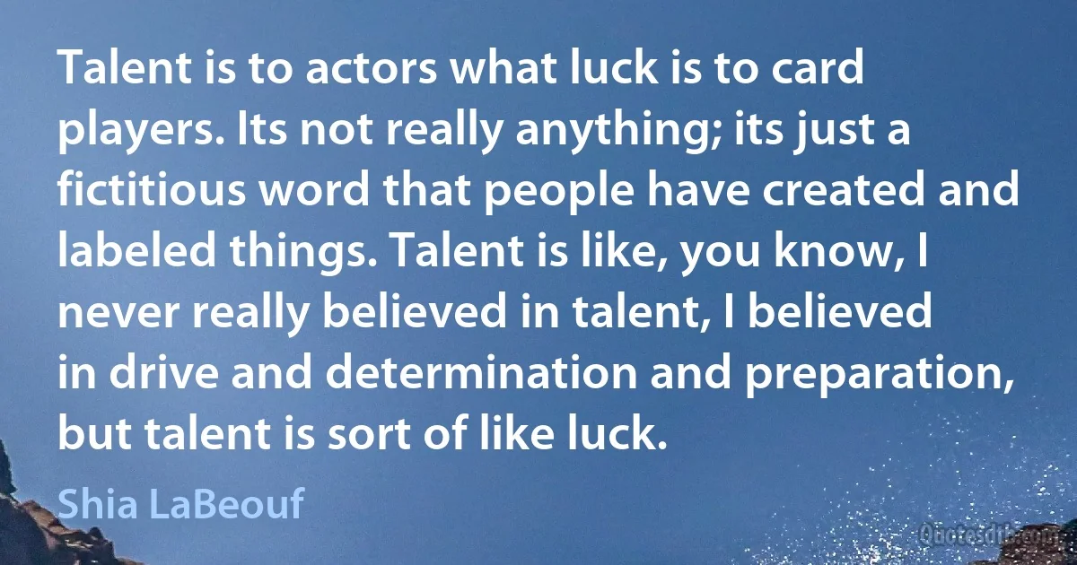 Talent is to actors what luck is to card players. Its not really anything; its just a fictitious word that people have created and labeled things. Talent is like, you know, I never really believed in talent, I believed in drive and determination and preparation, but talent is sort of like luck. (Shia LaBeouf)