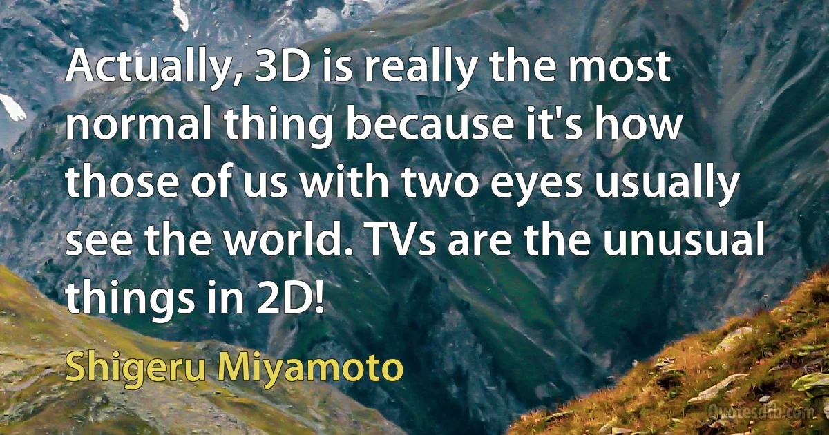 Actually, 3D is really the most normal thing because it's how those of us with two eyes usually see the world. TVs are the unusual things in 2D! (Shigeru Miyamoto)