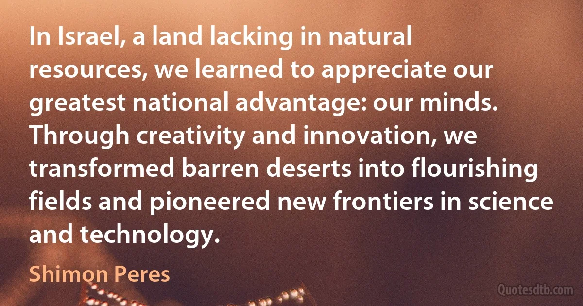 In Israel, a land lacking in natural resources, we learned to appreciate our greatest national advantage: our minds. Through creativity and innovation, we transformed barren deserts into flourishing fields and pioneered new frontiers in science and technology. (Shimon Peres)