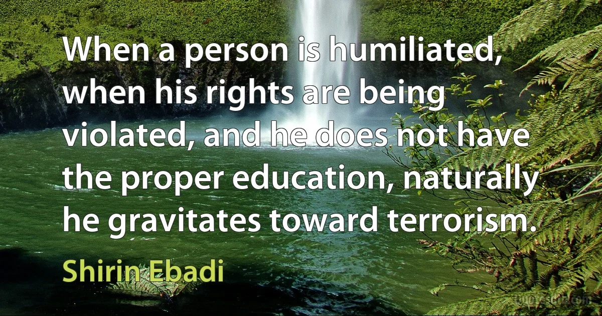 When a person is humiliated, when his rights are being violated, and he does not have the proper education, naturally he gravitates toward terrorism. (Shirin Ebadi)