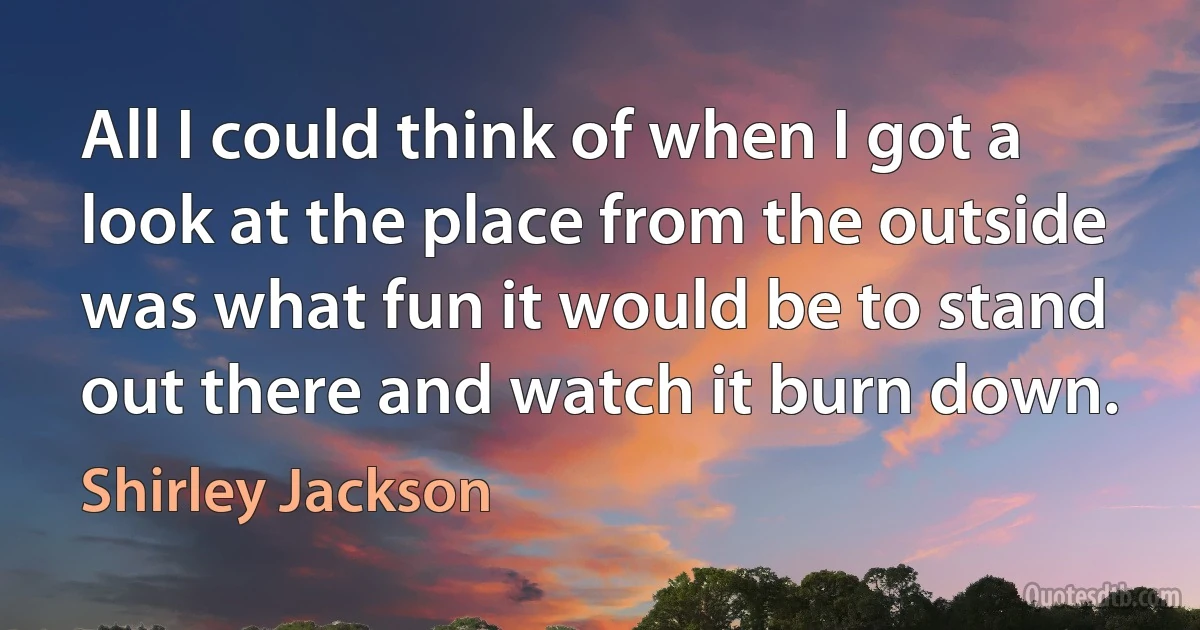 All I could think of when I got a look at the place from the outside was what fun it would be to stand out there and watch it burn down. (Shirley Jackson)