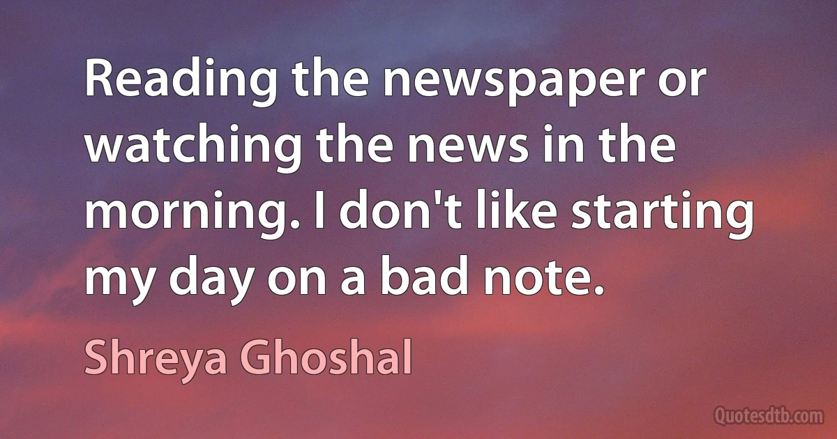 Reading the newspaper or watching the news in the morning. I don't like starting my day on a bad note. (Shreya Ghoshal)