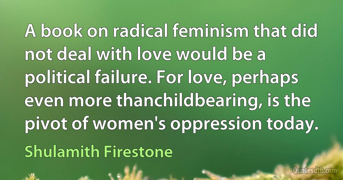 A book on radical feminism that did not deal with love would be a political failure. For love, perhaps even more thanchildbearing, is the pivot of women's oppression today. (Shulamith Firestone)