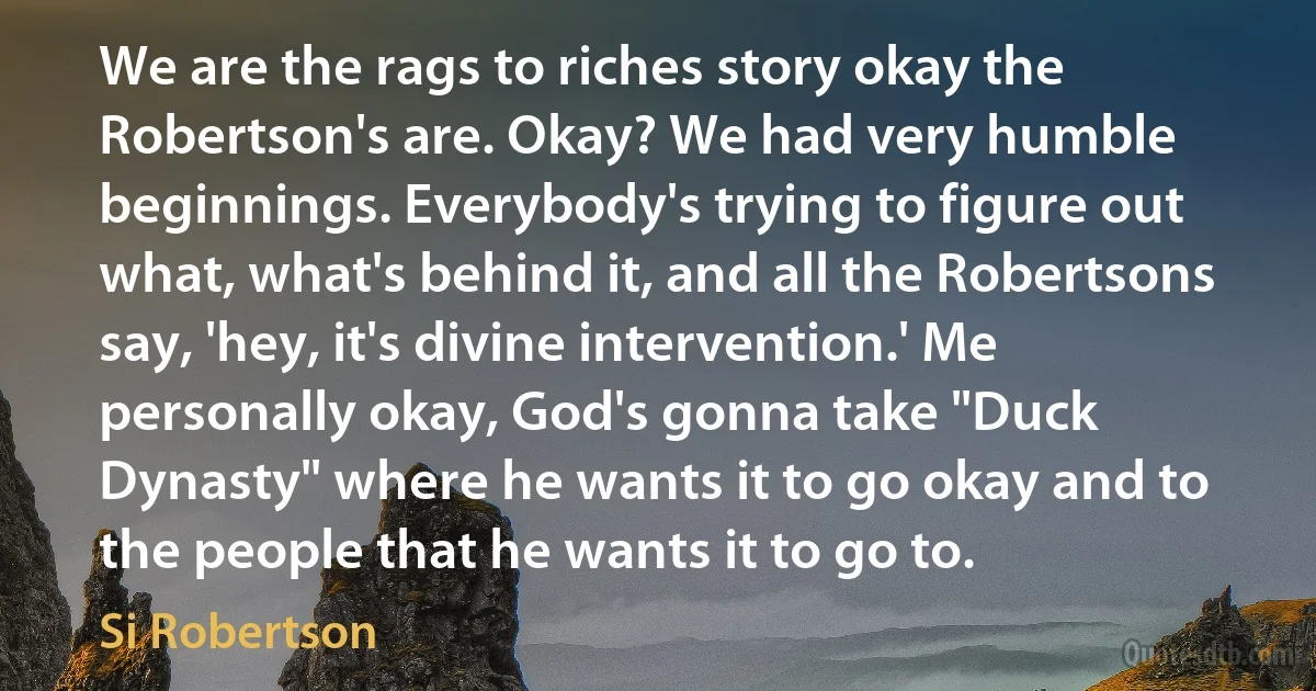 We are the rags to riches story okay the Robertson's are. Okay? We had very humble beginnings. Everybody's trying to figure out what, what's behind it, and all the Robertsons say, 'hey, it's divine intervention.' Me personally okay, God's gonna take "Duck Dynasty" where he wants it to go okay and to the people that he wants it to go to. (Si Robertson)