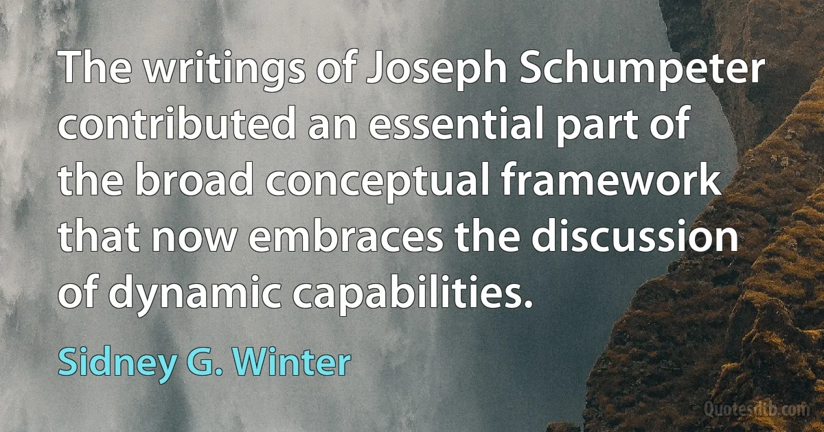 The writings of Joseph Schumpeter contributed an essential part of the broad conceptual framework that now embraces the discussion of dynamic capabilities. (Sidney G. Winter)