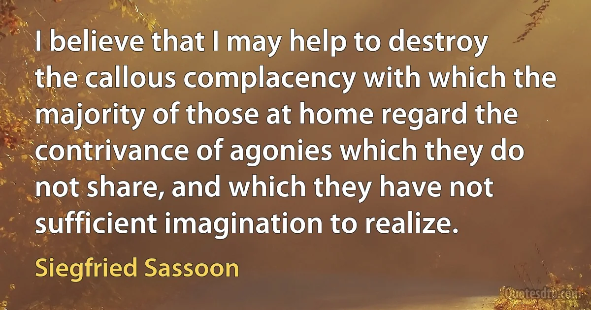 I believe that I may help to destroy the callous complacency with which the majority of those at home regard the contrivance of agonies which they do not share, and which they have not sufficient imagination to realize. (Siegfried Sassoon)