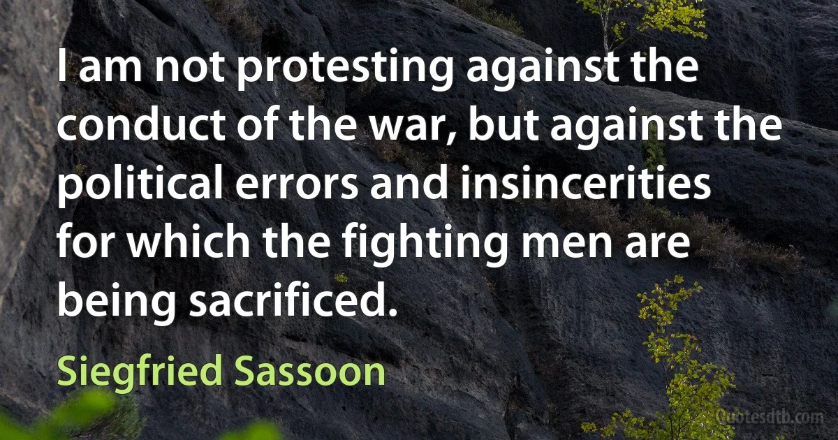 I am not protesting against the conduct of the war, but against the political errors and insincerities for which the fighting men are being sacrificed. (Siegfried Sassoon)