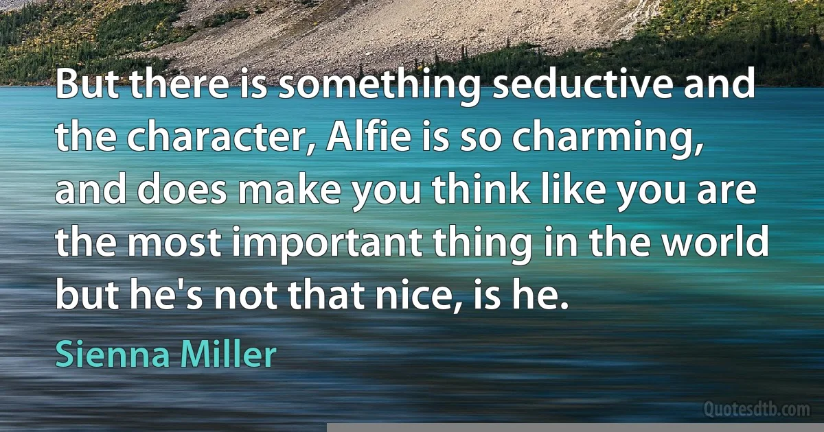 But there is something seductive and the character, Alfie is so charming, and does make you think like you are the most important thing in the world but he's not that nice, is he. (Sienna Miller)