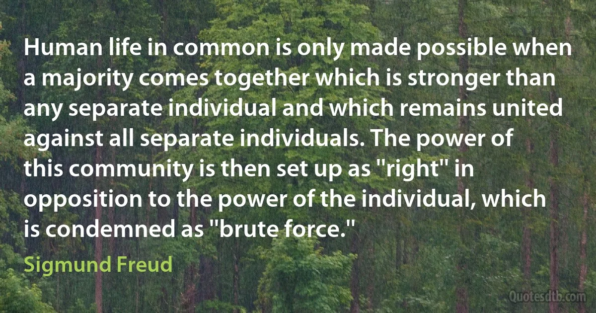 Human life in common is only made possible when a majority comes together which is stronger than any separate individual and which remains united against all separate individuals. The power of this community is then set up as ''right'' in opposition to the power of the individual, which is condemned as ''brute force.'' (Sigmund Freud)