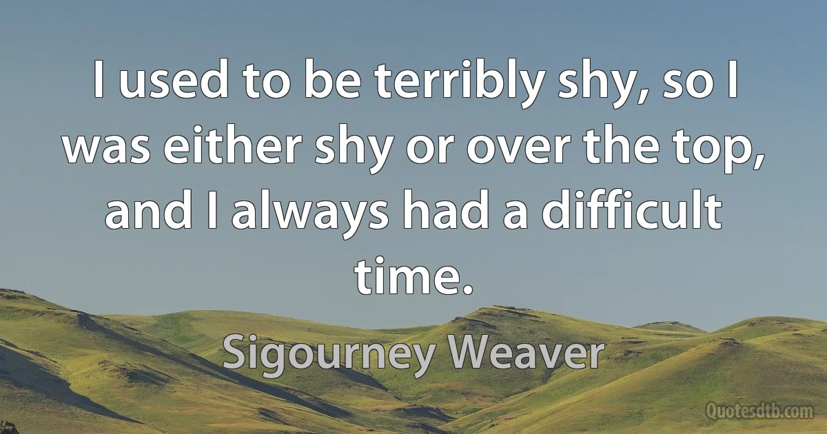 I used to be terribly shy, so I was either shy or over the top, and I always had a difficult time. (Sigourney Weaver)